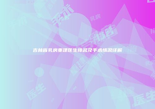吉林省乳房重建医生排名及手术情况详解
