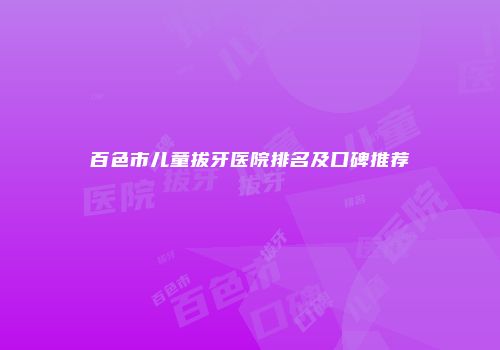 百色市儿童拔牙医院排名及口碑推荐