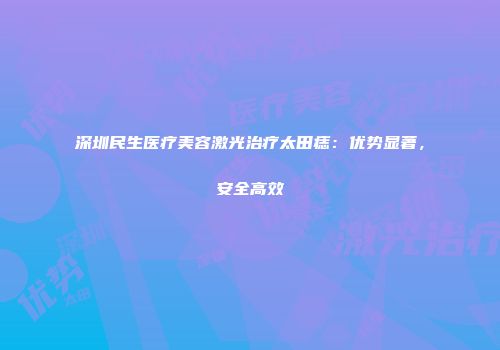 深圳民生医疗美容激光治疗太田痣：优势显著，安全高效