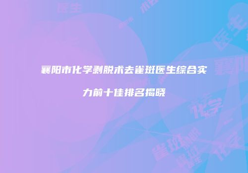 襄阳市化学剥脱术去雀斑医生综合实力前十佳排名揭晓