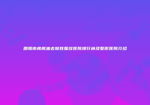 邵阳市橄榄油去除妊娠纹医院排行榜及整形医院介绍