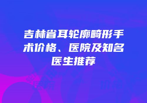 吉林省耳轮廓畸形手术价格、医院及知名医生推荐
