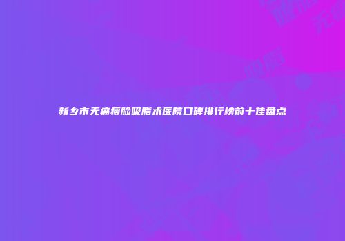 新乡市无痛瘦脸吸脂术医院口碑排行榜前十佳盘点