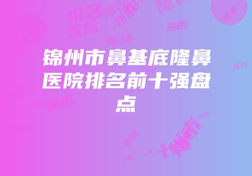 锦州市鼻基底隆鼻医院排名前十强盘点