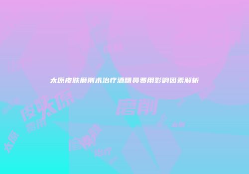 太原皮肤磨削术治疗酒糟鼻费用影响因素解析