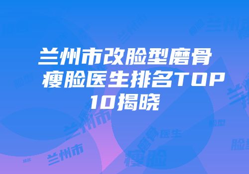 兰州市改脸型磨骨瘦脸医生排名TOP10揭晓