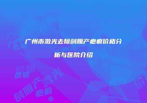 广州市激光去除剖腹产疤痕价格分析与医院介绍