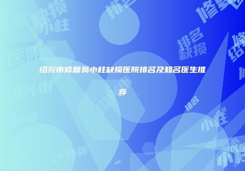 绍兴市修复鼻小柱缺损医院排名及知名医生推荐