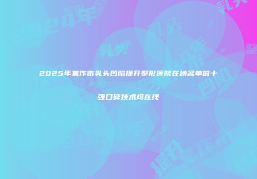 2025年焦作市乳头凹陷提升整形医院在榜名单前十强口碑技术均在线