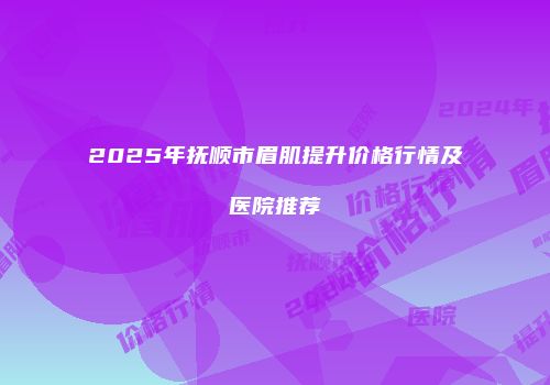 2025年抚顺市眉肌提升价格行情及医院推荐