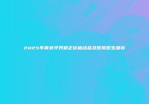 2025年南京牙列矫正价格动态及医院医生推荐
