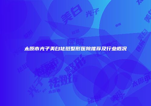 太原市光子美白祛斑整形医院推荐及行业概况