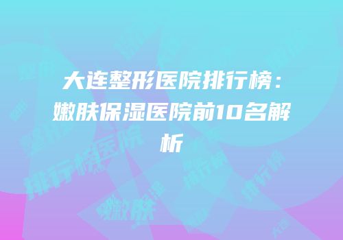 大连整形医院排行榜：嫩肤保湿医院前10名解析