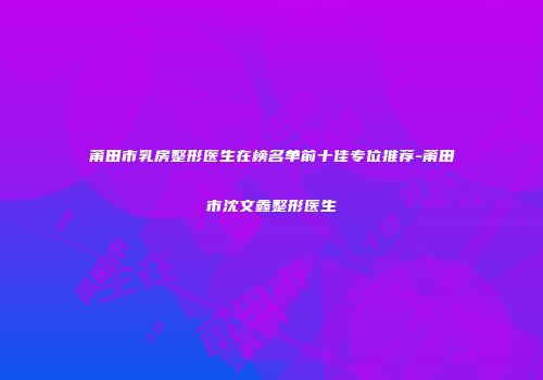 莆田市乳房整形医生在榜名单前十佳专位推荐-莆田市沈文鑫整形医生