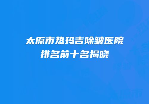 太原市热玛吉除皱医院排名前十名揭晓