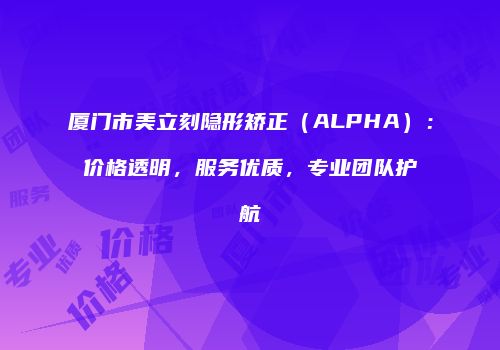 厦门市美立刻隐形矫正（ALPHA）：价格透明，服务优质，专业团队护航