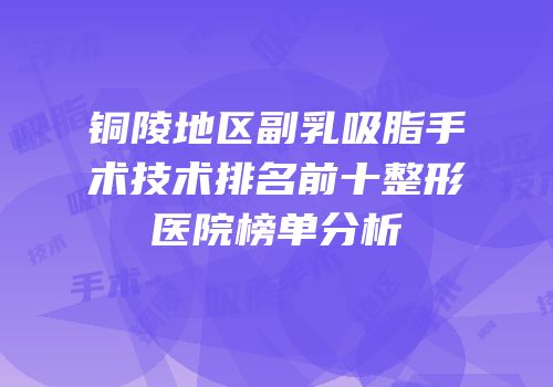 铜陵地区副乳吸脂手术技术排名前十整形医院榜单分析