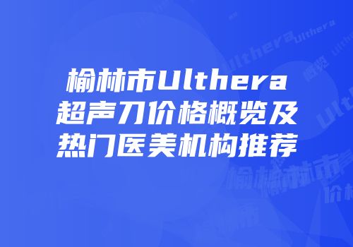 榆林市Ulthera超声刀价格概览及热门医美机构推荐