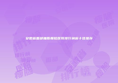 安徽省面部抽脂瘦脸医院排行榜前十佳推荐