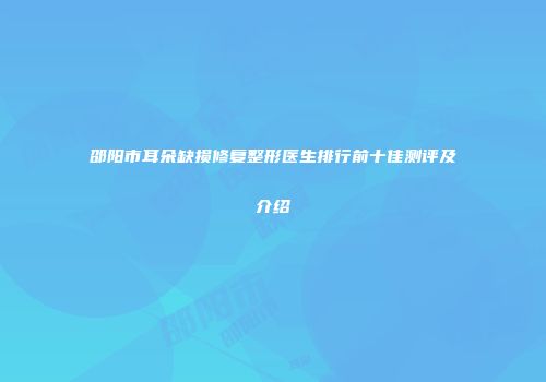 邵阳市耳朵缺损修复整形医生排行前十佳测评及介绍
