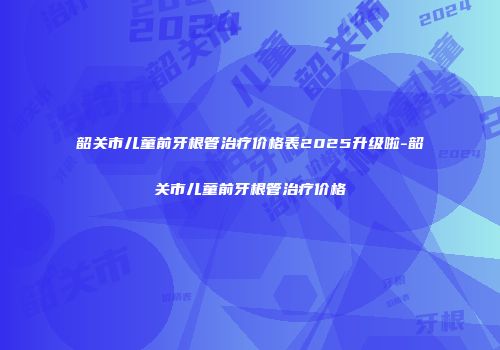 韶关市儿童前牙根管治疗价格表2025升级啦-韶关市儿童前牙根管治疗价格