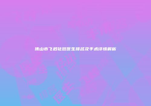 佛山市飞秒祛斑医生排名及手术详情解析