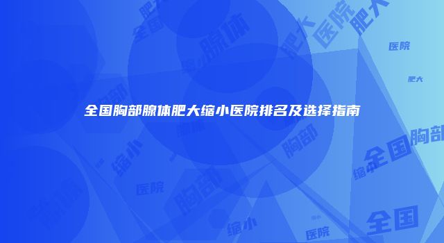 全国胸部腺体肥大缩小医院排名及选择指南