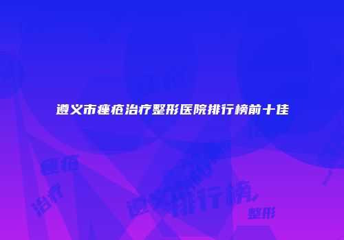 遵义市痤疮治疗整形医院排行榜前十佳