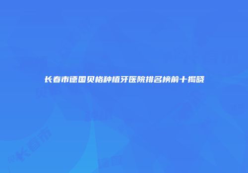 长春市德国贝格种植牙医院排名榜前十揭晓