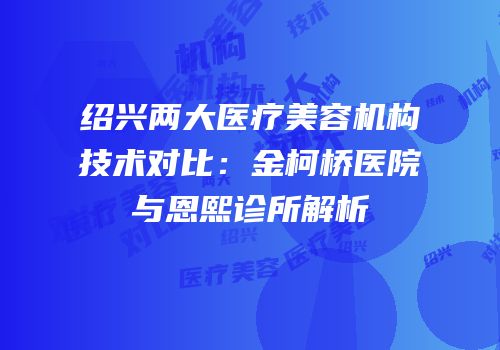 绍兴两大医疗美容机构技术对比：金柯桥医院与恩熙诊所解析
