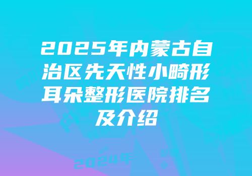 2025年内蒙古自治区先天性小畸形耳朵整形医院排名及介绍