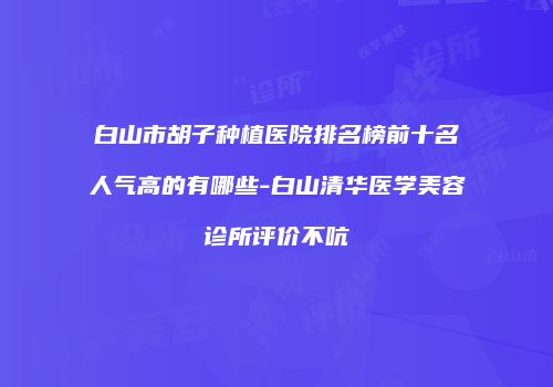 白山市胡子种植医院排名榜前十名人气高的有哪些-白山清华医学美容诊所评价不吭