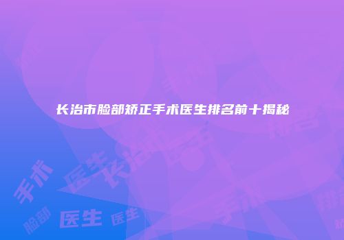 长治市脸部矫正手术医生排名前十揭秘