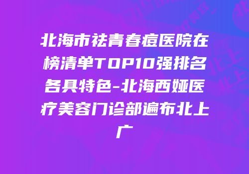 北海市祛青春痘医院在榜清单TOP10强排名各具特色-北海西娅医疗美容门诊部遍布北上广