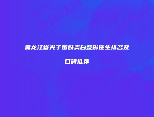 黑龙江省光子嫩肤美白整形医生排名及口碑推荐