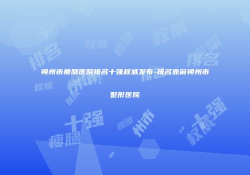 朔州市瘦腿医院排名十强权威发布-排名靠前朔州市整形医院