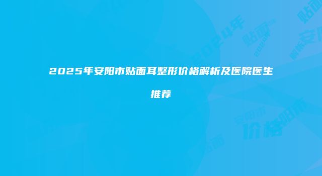 2025年安阳市贴面耳整形价格解析及医院医生推荐