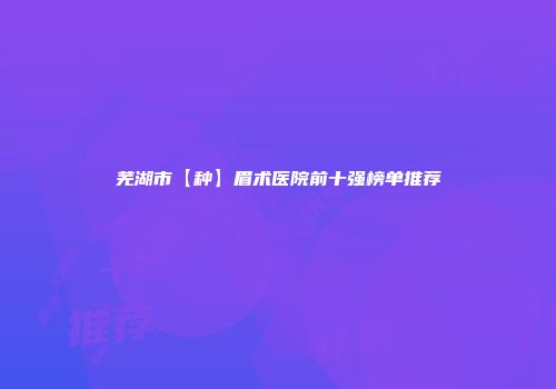芜湖市【种】眉术医院前十强榜单推荐