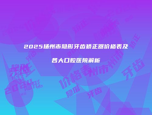 2025扬州市隐形牙齿矫正器价格表及各大口腔医院解析