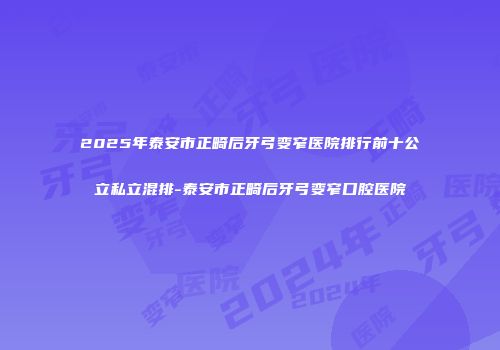 2025年泰安市正畸后牙弓变窄医院排行前十公立私立混排-泰安市正畸后牙弓变窄口腔医院