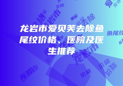 龙岩市爱贝芙去除鱼尾纹价格、医院及医生推荐