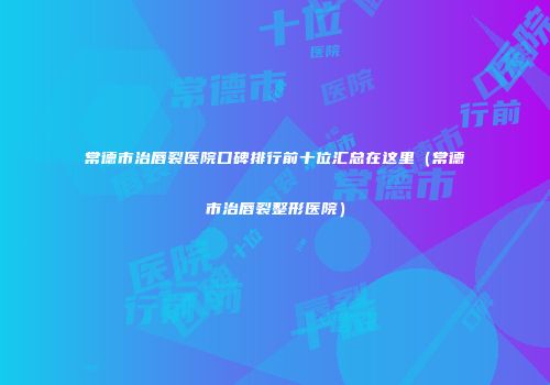 常德市治唇裂医院口碑排行前十位汇总在这里（常德市治唇裂整形医院）