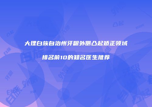 大理白族自治州牙龈外侧凸起矫正领域排名前10的知名医生推荐
