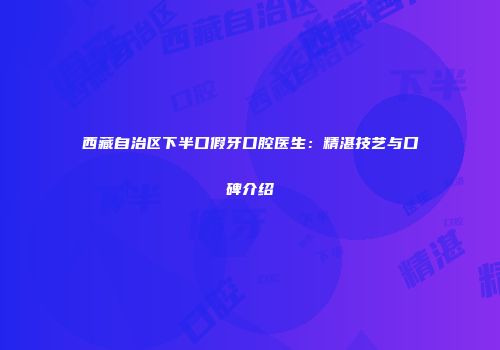 西藏自治区下半口假牙口腔医生：精湛技艺与口碑介绍
