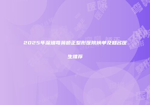 2025年深圳弯鼻矫正整形医院榜单及知名医生推荐