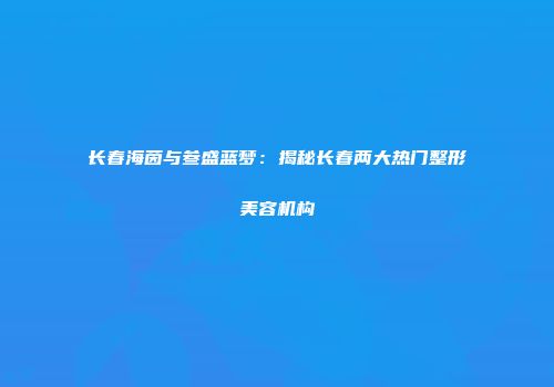长春海茵与叁盛蓝梦：揭秘长春两大热门整形美容机构