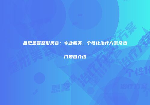 合肥恩喜整形美容：专业服务，个性化治疗方案及热门项目介绍