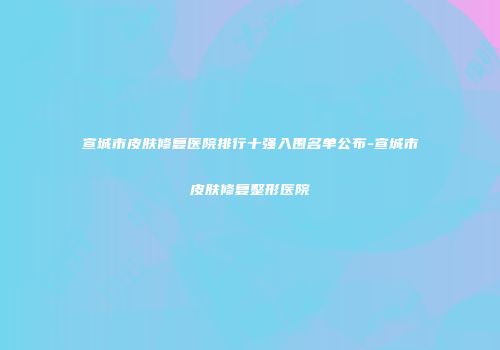 宣城市皮肤修复医院排行十强入围名单公布-宣城市皮肤修复整形医院