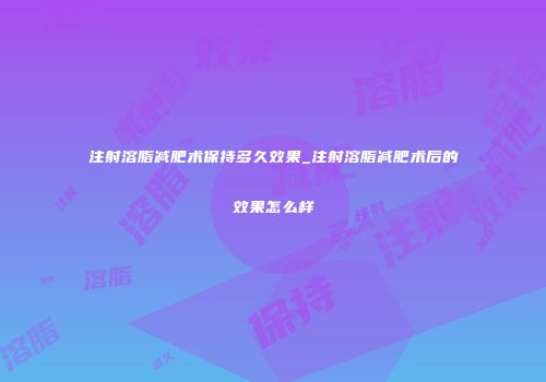 注射溶脂减肥术保持多久效果_注射溶脂减肥术后的效果怎么样