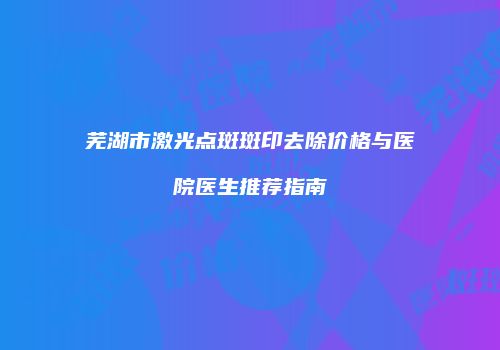 芜湖市激光点斑斑印去除价格与医院医生推荐指南